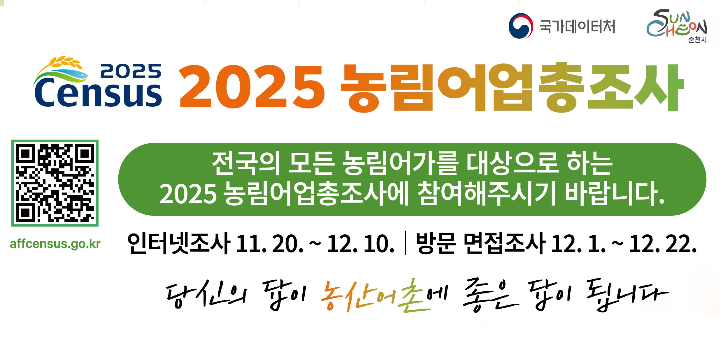 2025 농림어업총조사 실시
전국의 모든 농림어가를 대상으로 하는 2025 농림어업총조사에 참여해주시기 바랍니다
인터넷 조사 : 11. 20. ~ 12. 10.
방문 면접조사 : 12. 1. ~ 12. 22.
인터넷조사 참여방법은 뒷면을 참고해주시기 바랍니다
*인터넷조사에 응답해주신 분들께 추첨을 통해 모바일상품권(2만원상당)을 드립니다
인터넷조사 참여가 어려운 경우, 통계조사원이 방문하여 조사할 예정이오니 적극 참여해주시기 바랍니다
통계조사원의 방문시간은 홈페이지를 통해 예약이 가능합니다
*통계조사원은 시군구와 국가데이터처에서 발급한 조사원증을 패용하고 있습니다
응답내용은 통계법에 의해 엄격히 보호되니 안심하셔도 됩니다
통계볍 제32조에 따라 통계응답자는 조사에 성실히 응답할 의무가 있으며,
통계법 제33조에 따라 응답하신 내용은 비밀로 보호되며, 통계작성 목적으로만 사용됩니다ㅣ
당신의 답이 농산어촌에 좋은 답이 됩니다
국가데이터처 콜센터 080-360-2025