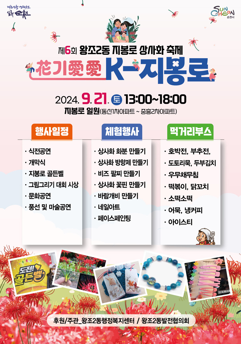 제6회 왕조2동 지봉로 상사화 축제
花기愛愛 K-지봉로
2024.9.21.토 13시-18시 지봉로 일원(동신1차아파트-중흥2차아파트)
행사일정 식전공연, 개막식, 지봉로 골든벨, 그림그리기 대회 시상, 문화공연, 풍선 및 마술공연
체험행사 상사화 화분 만들기, 상사화 방향제 만들기, 비즈 팔지 만들기, 상사화 꽃핀 만들기, 바람개비 만들기, 네일아트, 페이스페인팅
먹거리부스 호박전, 부추전, 도토리묵, 두부김치, 우무채무침, 떡볶이, 닭꼬치, 소떡소떡, 어묵, 냉커피, 아이스티
후원 주관 왕조2동행정복지센터 왕조2동발전협의회