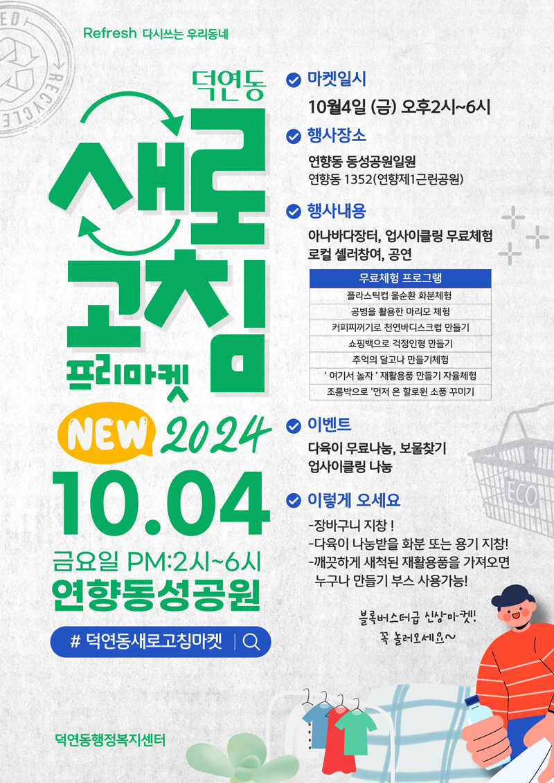 Refresh 다시쓰는 우리동네
덕연동 새로고침 프리마켓 NEW 2024. 10.04 금요일 PM 2시-6시 연향동성공원
샵덕연동새로고침마켓
마켓일시 10월4일 금 오후2시-6시
행사장소 연향동 동성공원일원 연향동1352(연향제1근린공원)
행사내용 아나바다장터, 업사이클링 무료체험 로컬 셀러참여, 공연
무료체험 프로그램
플라스틱컵 물순환 화분체험
공병을 활용한 마리모 체험
커피찌꺼기로 천연바디스크럽 만들기
쇼핑백으로 걱정인형 만들기
추억의 달고나 만들기체험
여기서 놀자 재활용품 만들기 자율체험
조롱박으로 먼저 온 할로윈 소품 꾸미기
이벤트 다육이 무료나눔, 보물찾기 업사이클링 나눔
이렇게 오세요
-장바구니 지참
-다육이 나눔받을 화분 또는 용기 지참
-깨끗하게 새척된 재활용품을 가져오면 누구나 만들기 부스 사용가능
블록버스터급 신상마켓 꼭 놀러오세요
덕연동행정복지센터