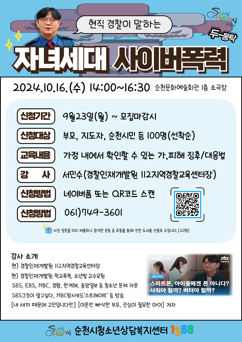 현직 경찰이 말하는 자녀세대 사이버폭력
2024.10.16.수 14시-16시30분 순천문화예술회관 1층 소극장
신청기간 9월23일 월-모집마감시
신청대상 부모, 지도자, 순천시민 등 100명(선착순)
교육내용 가정내에서 확인할 수 있는 가,피해 징후 대응법
강사 서민수(경찰인재개발원 112지역경찰교육센터장)
신청방법 네이버폼 또는 QR코드 스캔
신청방법 061-749-3601
사전 질문을 미리 제출하고 참석한 분들 중 추첨을 통해 관련 도서를 선물로 드립니다.(20명)
강사 소개
현) 경찰인재개발원 112지역경찰교육센터장
현) 경찰인재개발원 학교폭력, 소년법 교수요원
SBS, EBS, MBC, 경향, 한겨례, 중앙일보 등 청소년 문제 자문
SBS그것이 알고싶다, MBC탐사보드 스트레이트 등 방송
(내 새끼 때문에 고민입니다만) (이론만 빠삭한 부모, 관심이 필요한 아이) 저자
순천시청소년상담복지센터