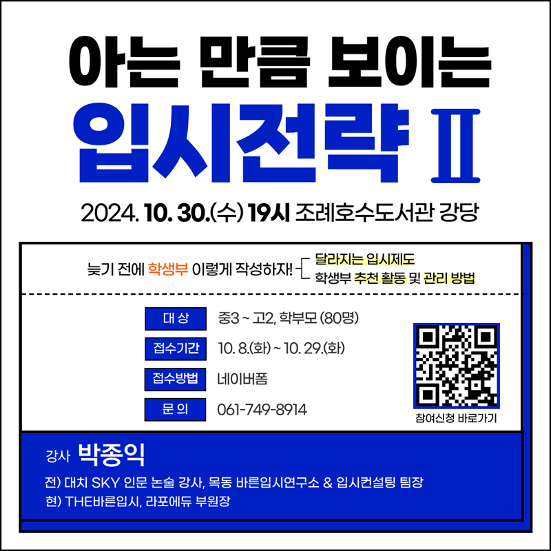 아는 만큼 보이는 입시전략2
2024.10.30.수 19시 조례호수도서관 강당
늦기전에 학생부 이렇게 작성하자 달라지는 입시제도 학생부 추천 활동 및 관리방법
대상 중3-고2 학부모(80명)
접수기간 10.8.화-10.29.화
접수방법 네이버폼
문의 061-749-8914
강사 박종익
전) 대치 SKY 인문 논술 강사, 목동 바른입시연구소 앤 입시컨설팅 팀장
현) THE바른입시, 라포에듀 부원장