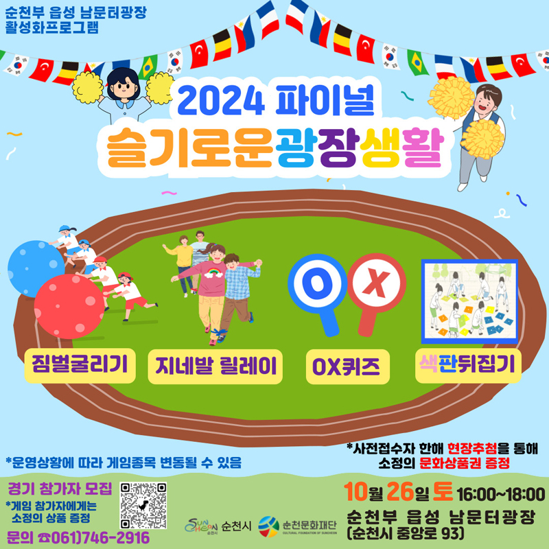 순천부 읍성 남문터광장 활성화프로그램
2024 파이널 슬기로운광장생활
짐벌굴리기 지네발릴레이 OX퀴즈 색판뒤집기
운영상황에 따라 게임종목 변동될 수 있음
경기 참가모집
게임 참가자에게는 소정의 상품 증정
문의 061)746-2916
사전접수자 한해 현장추첨을 통해 소정의 문화상품권 증정
10월26일 토 16시-18시 순천부 읍성 남문터광장(순천시 중앙로 93)