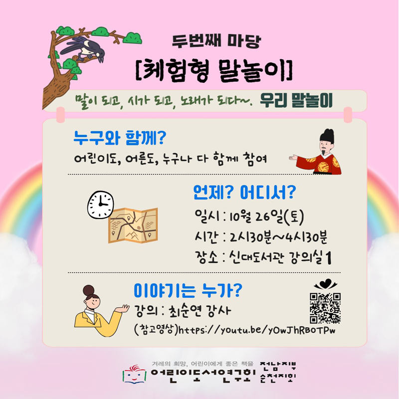 두번째 마당
체험형 말놀이
말이되고, 시가 되고, 노래가 되다 우리 말놀이
누구와 함께
어린이도, 어른도, 누구나 다 함께 참여
언제 어디서
일시 10월26일(토)
시간 2시30분-4시30분
장소 신대도서관 강의실1
이야기는 누가
강의 최순연 강사
겨례의 희망, 어린이에게 좋은 책을 
어린이도서연구회 전남지부 순천지회