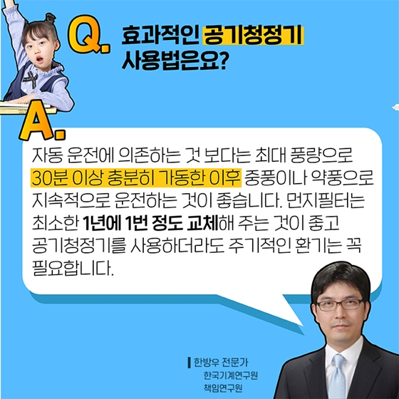 Q4. 효과적인 공기청정기 사용법은요?
A. 자동 운전에 의존하는 것보다는 최대 풍량으로 30분 이상 충분히 가동한 이후 중풍이나 약풍으로 지속적으로 운전하는 것이 좋습니다.