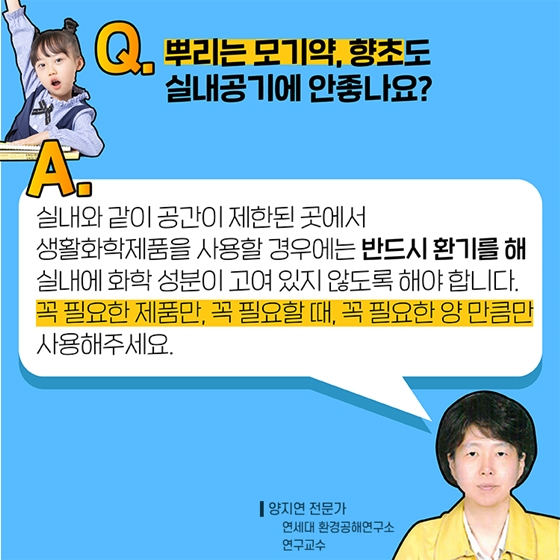 Q6. 뿌리는 모기약, 향초도 실내공기에 안 좋나요?
A. 실내와 같이 공간이 제한된 곳에서 생활화학제품을 사용할 경우에는 반드시 환기를 해 실내에 화학 성분이 고여 있지 않도록 해야 합니다.