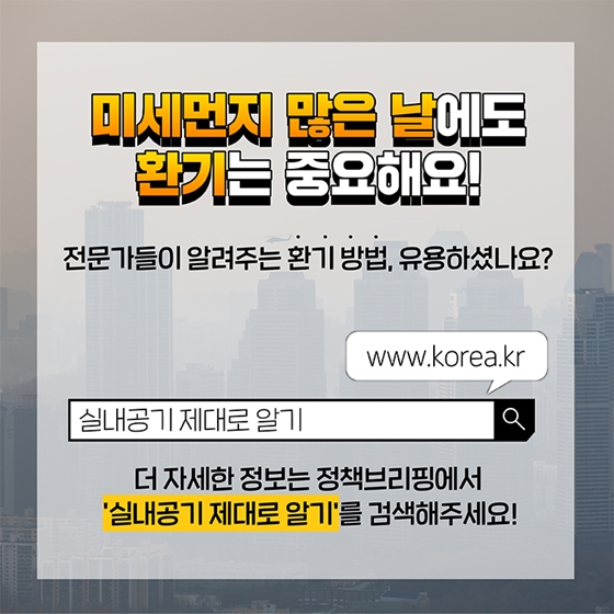 미세먼지 많은 날에도 환기는 중요해요. 전문가들이 알려주는 환기 방법, 유용하셨나요?
더 자세한 정보는 정책브리핑에서 ‘실내공기 제대로 알기’를 검색해주세요!