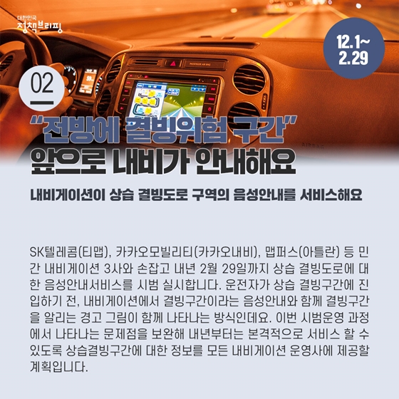 2. “전방에 결빙위험 구간” 앞으로 내비가 안내해요 (12.1부터)

SK텔레콤(티맵), 카카오모빌리티(카카오내비), 맵퍼스(아틀란) 등 민간 내비게이션 3사와 손잡고 내년 2월 29일까지 상습 결빙도로에 대한 음성안내서비스를 시범 실시합니다.