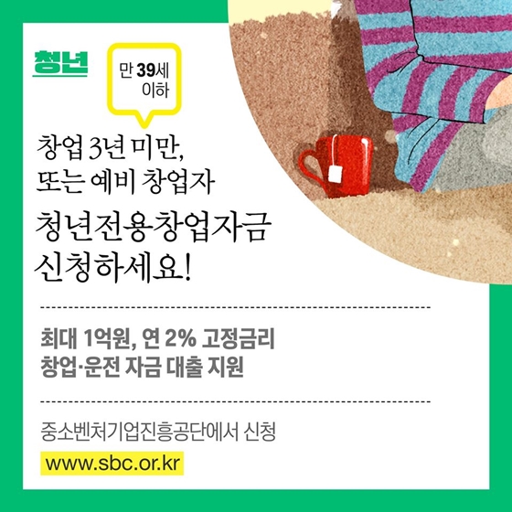 3. 창업 3년 미만 또는 예비창업자, 청년전용창업자금 신청하세요! (만 39세 이하)
- 최대 1억 원, 연 2% 고정금리 
- 창업·운전 자금 대출 지원
- 중소벤처기업진흥공단에서 신청 www.sbc.or.kr