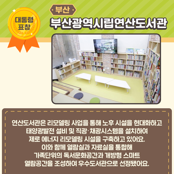 5.[대통령 표창] 부산 부산광역시립연산도서관
 연산도서관은 리모델링 사업을 통해 노후 시설을 현대화하고 태양광발전 설비 및 직광·채광시스템을 설치하여, 제로 에너지 리모델링 시설을 구축하고 있어요. 이와 함에 열람실과 자료실을 통합해 가족 단위의 독서문화공간과 개방형 스마트 열람공간을 조성하여 우수도서관으로 선정됐어요.