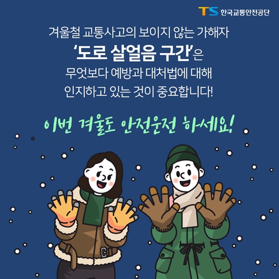 겨울철 교통사고의 보이지 않는 가해자
'도로 살얼음 구간'은
무엇보다 에방과 대처법에 대해
인지하고 있는 것이 중요합니다!
이번 겨울도 안전운전 하세요!