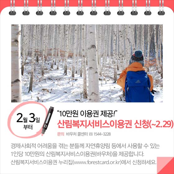 ◆ “10만 원 이용권 제공!”…산림복지서비스이용권 신청(2월3일부터 2월 29일까지)
경제·사회적 어려움을 겪는 분들께 자연휴양림 등에서 사용할 수 있는 1인당 10만 원의 산림복지서비스이용권(바우처)을 제공합니다. 산림복지서비스이용권 누리집(www.forestcard.or.kr)에서 신청하세요.
-문의:바우처 콜센터 ☎1544-3228