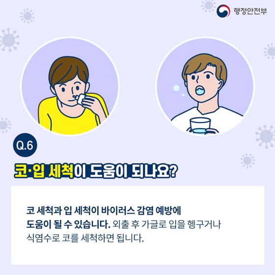 Q6. 코·입 세척이 도움이 되나요?
코 세척과 입 세척이 바이러스 감염 예방에 도움이 될 수 있습니다. 외출 후 가글로 입을 헹구거나 식염수로 코를 세척하면 됩니다.