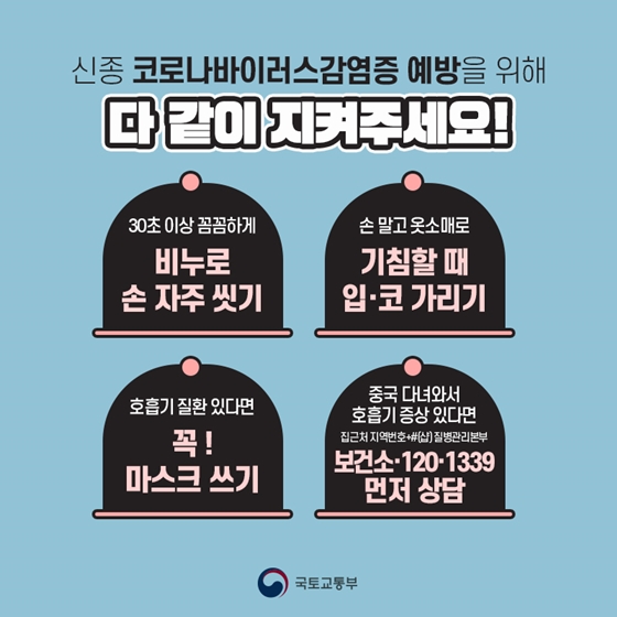 5. 신종 코로나바이러스감염증 예방을 위해 다 같이 지켜주세요!
- 30초 이상 꼼꼼하게 비누로 손 자주 씻기
- 손 말고 옷소매로 기침할 때 입·코 가리기
- 호흡기 질환 있다면 꼭! 마스크 쓰기
- 중국 다녀와서 호흡기 증상 있다면 보건소·120·1339 먼저 상담