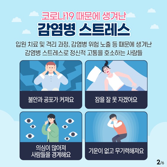 감염병 스트레스
입원 치료 및 격리 과정, 감염병 위험 노출 등 때문에 생겨난 감염병 스트레스로 정신적 고통을 호소하는 사람들을 위해 심리상담을 지원합니다.
‘불안과 공포가 커져요.’
‘잠을 잘 못 자겠어요.’
‘의심이 많아져 사람들을 경계해요.’
‘기운이 없고 무기력해져요.’