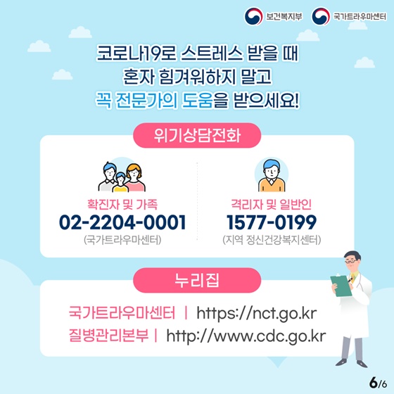 코로나19로 스트레스 받을 때 혼자 힘겨워하지 말고 꼭 전문가의 도움을 받으세요!

▷ 위기상담전화
- 확진자 및 가족 ☎ 02-2204-0001 (국가트라우마센터)
- 격리자 및 일반인 ☎ 1577-0199 (지역 정신건강복지센터)