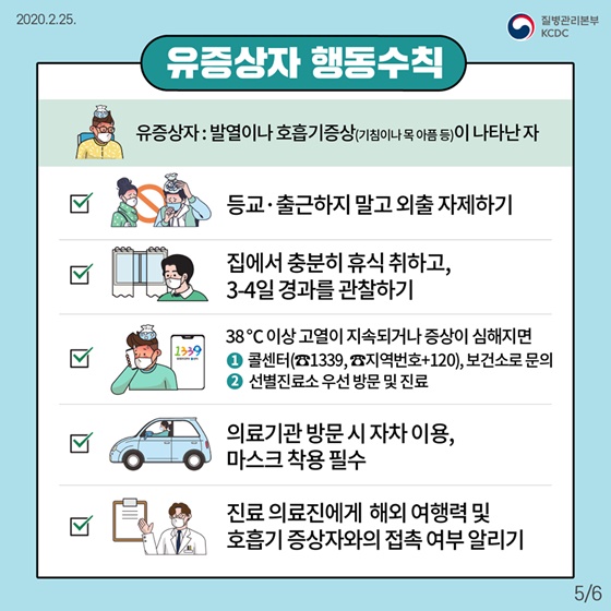 ◆ 유증상자 행동수칙
· 유증상자 : 발열이나 호흡기증상(기침이나 목 아픔 등)이 나타난 자
- 등교·출근하지 말고 외출 자제하기
- 집에서 충분히 휴식 취하고, 3-4일 경과를 관찰하기
- 38°C 이상 고열이 지속되거나 증상이 심해지면