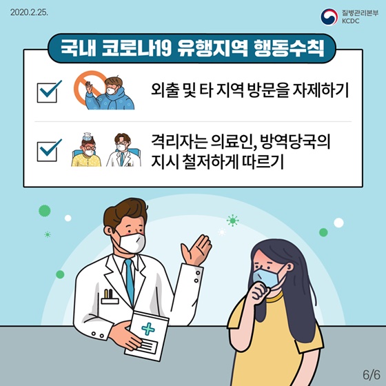 ◆ 국내 코로나19 유행지역 행동수칙
- 외출 및 타 지역 방문을 자제하기
- 격리자는 의료인, 방역당국의 지시 철저하게 따르기