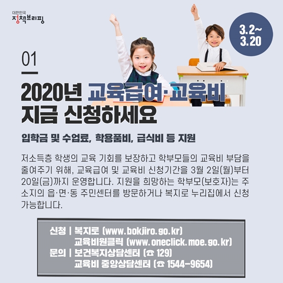 1. 2020년 교육급여·교육비 지금 신청하세요 (3.2~3.20)
저소득층 학생의 교육 기회를 보장하고 학부모들의 교육비 부담을 줄여주기 위해, 교육급여 및 교육비 신청기간을 3월 2일(월)부터 20일(금)까지 운영합니다. 지원을 희망하는 학부모(보호자)는 주소지의 읍·면·동 주민센터를 방문하거나 복지로 누리집에서 신청 가능합니다.