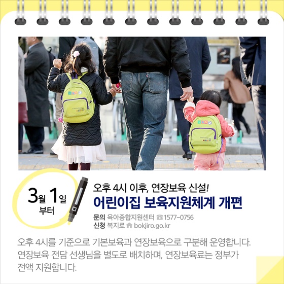 ◈ 오후 4시 이후, 연장보육 신설!…어린이집 보육지원체계 개편(3.1~)
오후 4시를 기준으로 기본보육과 연장보육으로 구분해 운영합니다. 
연장보육 전담 선생님을 별도로 배치하며, 연장보육료는 정부가 전액 지원합니다.