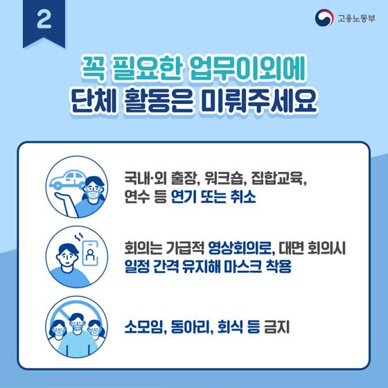 2. 꼭 필요한 업무 이외에 단체 활동은 미뤄주세요.
- 국내·외 출장, 워크숍, 집합 교육, 연수 등 연기 또는 취소
- 회의는 가급적 영상 회의로, 대면 회의 시 일정 간격 유지해 마스크 착용
- 소모임, 동아리, 회식 등 금지