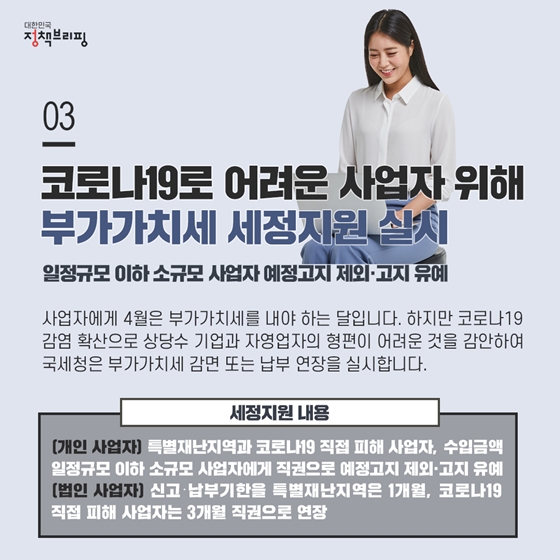 3. 코로나19로 형편이 어려운 사업자를 위해 부가가치세 세정지원해드려요
사업자에게 4월은 부가가치세를 내야 하는 달입니다. 하지만 코로나19 감염 확산으로 상당수 기업과 자영업자의 형편이 어려운 것을 감안하여 국세청은 부가가치세 감면 또는 납부 연장을 실시합니다.