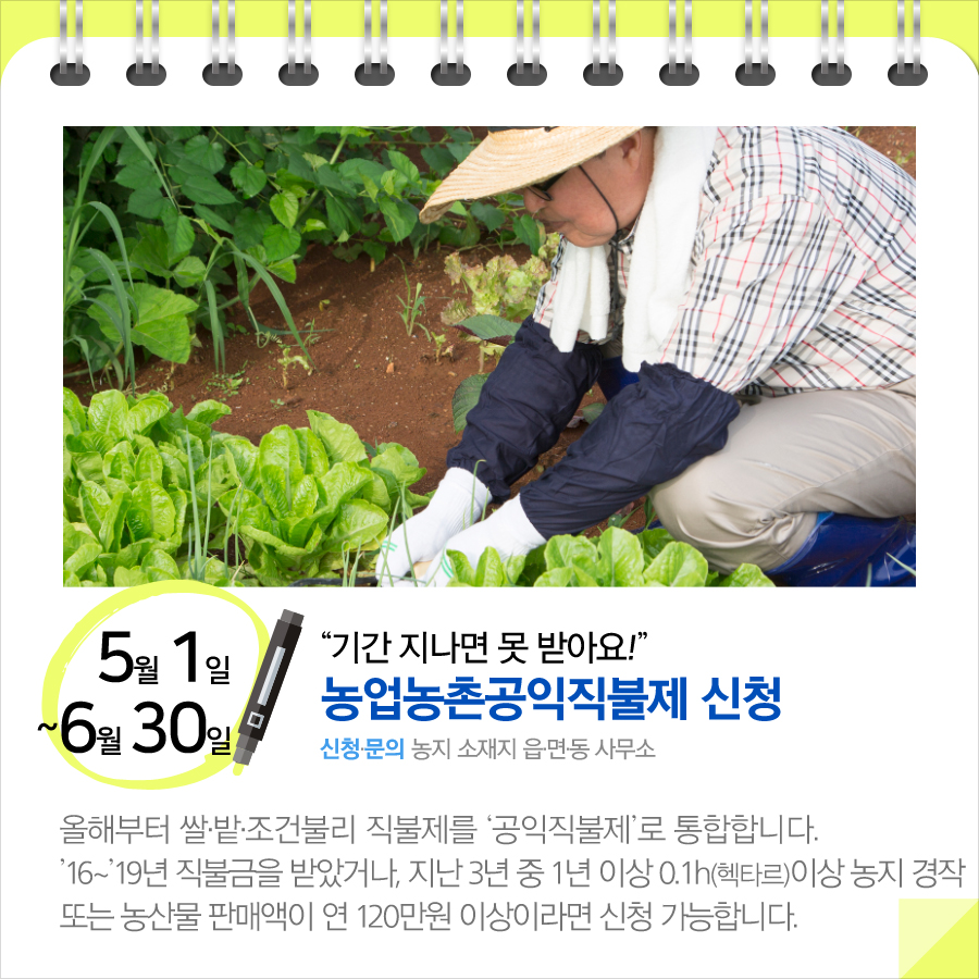 “기간 지나면 못 받아요!”…농업농촌공익직불제 신청(5.1~6.30)
올해부터 쌀·밭·조건불리 직불제를 ‘공익직불제’로 통합합니다.
’16~’19년 직불금을 받았거나, 지난 3년 중 1년 이상 0.1h(헥타르)이상 농지 경작 또는 농산물 판매액이 연120만원 이상이라면 신청 가능합니다.