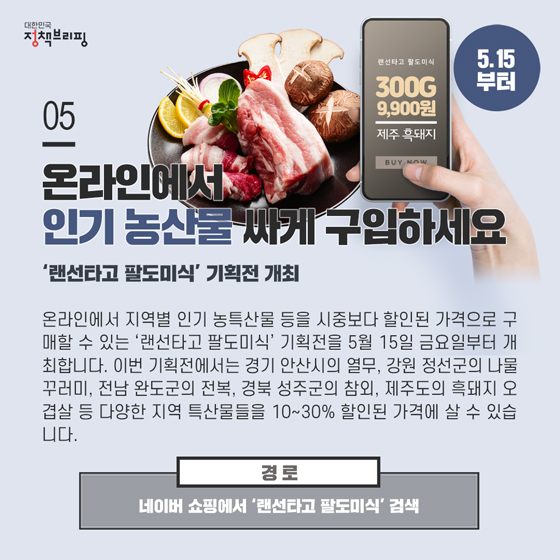 5. 온라인에서 인기 농산물 싸게 구입하세요 (5.15부터)
온라인에서 지역별 인기 농특산물 등을 시중보다 할인된 가격으로 구매할 수 있는 ‘랜선타고 팔도미식’ 기획전을 5월 15일 금요일부터 개최합니다.