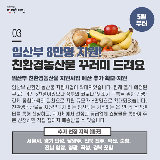 3. 임산부 8만명 지원! 친환경농산물 꾸러미 드려요 (5월부터)
임산부 친환경 농산물 지원사업이 확대되었습니다. 원래 올해 예정된 규모는 4만 5천명이었으나 정부의 코로나19 조기 극복을 위한 민생·경제 종합대책의 일환으로 지원 규모가 8만명으로 확대되었습니다.