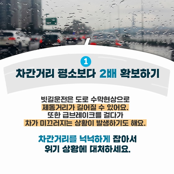 1. 차간거리 평소보다 2배 확보하기
 빗길운전은 도로 수막현상으로 제동거리가 길어질 수 있어요.
또한 급브레이크를 걸다가 차가 미끄러지는 상황이 발생하기도 해요.