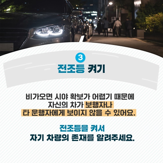 3. 전조등 켜기
 비가 오면 시야 확보가 어렵기 때문에 자신의 차가 
 보행자나 타 운행자에게 보이지 않을 수 있어요.
전조등을 켜서 자기 차량의 존재를 알려주세요.