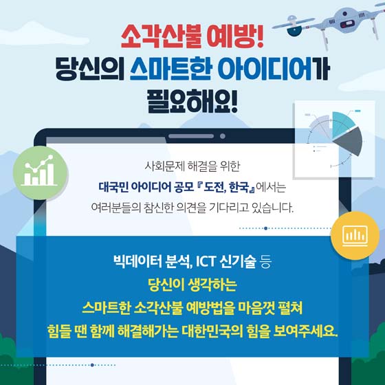 소각산불 예방
당신의 스마트한 아이디어가 필요해요!
사회문제 해결을 위한 대국민아이디어 공모 도전한국에서는 여러분의 참신한 의견을 기다리고 있습니다.