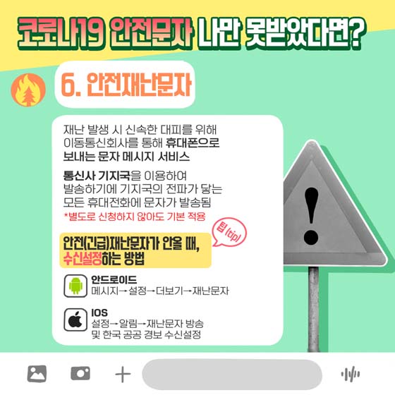 코로나19 안전문자 나만 못받았다면? 
6. 안전재난문자
 재난 발생 시 신속한 대피를 위해 이동통신회사를 통해 휴대폰으로 보내는 문자 메시지 서비스
 통신사 기지국을 이용하여 발송하기에 기지국의 전파가 닿는 모든 휴대전화에 문자가 발송됨