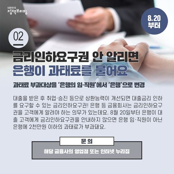 2. 금리인하요구권 안 알리면 은행이 과태료를 물어요 (8.20부터)

대출을 받은 후 취업·승진 등으로 상환능력이 개선되면 대출금리 인하를 요구할 수 있는 금리인하요구권! 은행 등 금융회사는 금리인하요구권을 고객에게 알려야 하는 의무가 있는데요.