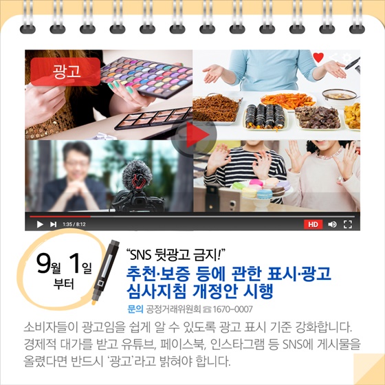 ◆ “SNS 뒷광고 금지!”...추천·보증 등에 관한 표시·광고 심사지침 개정안 시행 (9월 1일부터)
소비자들이 광고임을 쉽게 알 수 있도록 광고 표시 기준 강화합니다. 경제적 대가를 받고 유튜브, 페이스북, 인스타그램 등 SNS에 게시물을 올렸다면 반드시 ‘광고’ 라고 밝혀야 합니다.