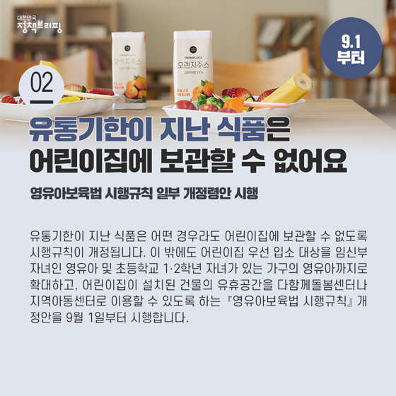 2. 유통기한이 지난 식품은 어떤 경우라도 어린이집에 보관할 수 없어요 (9.1까지)

유통기한이 지난 식품은 어떤 경우라도 어린이집에 보관할 수 없도록 시행규칙이 개정됩니다. 이 밖에도 어린이집 우선 입소 대상을 임신부 자녀인 영유아 및 초등학교 1·2학년 자녀가 있는 가구의 영유아까지로 확대하고,