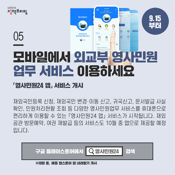 5. 모바일에서 외교부 영사민원 업무를 이용하세요 (9.15 부터)

재외국민등록 신청, 재외국민 변경·이동 신고, 귀국신고, 문서발급 사실 확인, 민원처리현황 조회 등 다양한 영사민원업무 서비스를 휴대폰으로 편리하게 이용할 수 있는 「영사민원24 앱」서비스가 시작됩니다.