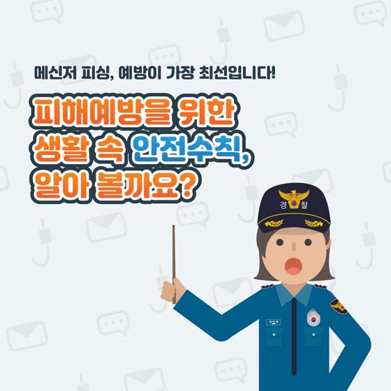 메신저 피싱, 예방이 가장 최선입니다!
피해예방을 위한
생활 속 안전수칙,
알아볼까요?