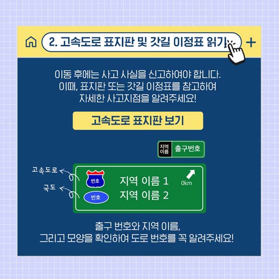 2. 고속도로 표지판 및 갓길 이정표 읽기
 이동 후에는 사고 사실을 신고하여야 합니다. 이때, 표지판 또는 갓길 이정표를 참고하여 자세한 사고지점을 알려주세요!
출구 번호와 지역 이름, 그리고 모양을 확인하여 도로 번호를 꼭 알려주세요!