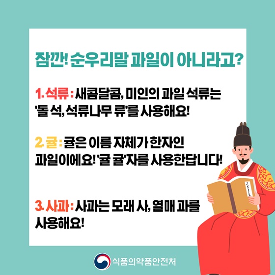 잠깐! 순우리말 과일이 아니라고?
1. 석류 : 새콤달콤, 미인의 과일 석류는 돌 석, 석류나무 류를 사용해요!
2. 귤 : 귤은 이름 자체가 한자인 과일이에요! ‘귤 귤’자를 사용한답니다!
3. 사과 : 사과는 모래 사, 열매 과를 사용해요!