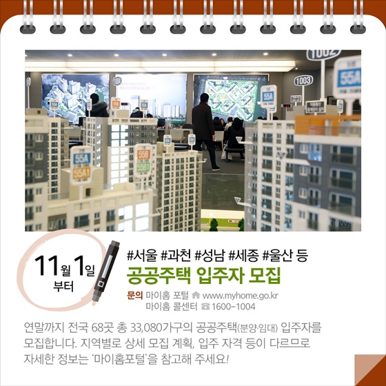 ◆ “#서울 #과천 #성남 #세종 #울산 등”...공공주택 입주자 모집 (11.1~)
연말까지 전국 68곳 총 33,080가구의 공공주택(분양임대) 입주자를 모집합니다. 지역별로 상세 모집 계획, 입주 자격 등이 다르므로 자세한 정보는 ‘마이홈포털’을 참고해 주세요!