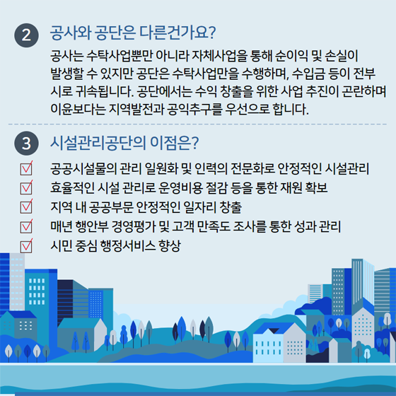 2. 공사와 공단은 다른건가요?
공사는 수탁사업뿐만 아니라 자체사업을 통해 순이익 및 손실이 발생할 수 있지만 공단은 수탁사업만을 수행하며, 수입금 등이 전부 시로 귀속됩니다. 공단에서는 숭릭 창출을 위한 사업 추진이 고란하며 이윤보다는 지역발전과 공익 추구를 우선으로 합니다.