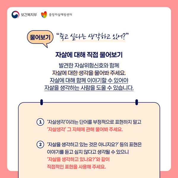 물어보기 "죽고싶다는 생각하고 있어?"
자살에 대해 직접 물어보기
발견한 자살위험신호와 함께 자살에 대한 생각을 무어봐 주세요
자살에 대해 함께 이아기할 수 있어야 자상릉 생각하는 사람을 도울 수 있습니다.