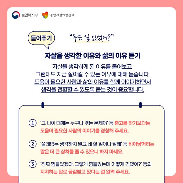 들어주기 "무슨 일있었어?"
자살을 생각한 이유와 삶의 이유 듣기
자살을 생각하게 된 이유를 물어보고
그런데도 지금 살아갈 수 있는 이유에 대해 듣습니다.