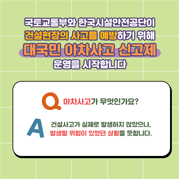 국토교통부와 한국시설안전공단이 건설형장의 사고를 예방하기 위해 
대국민 아차사고 신고제 운영을 시작합니다.
Q 아차차고가 무엇인가요?
A 건설사고가 실제로 발생하지 않았으나, 발생할 위험이 있는 상황을 뜻합니다.