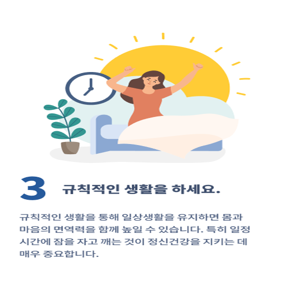 3. 규칙적인 생활을 하세요.
규칙적인 생활을 통해 일상생활을 유지하면 몸과 마음의 면역력을 함께 높일 수 있습니다.
특히 일정 시간에 잠을 자고 깨는 것이 정신건강을 지키는 데 매우 중요합니다.