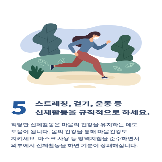 5. 스트레칭, 걷기, 운동 등 신체활동을 규칙적으로 하세요.
적당한 신체활동은 마음의 건강을 유지하는 데도 도움이 됩니다. 몸의 건강을 통해 마음건강도 지키세요.