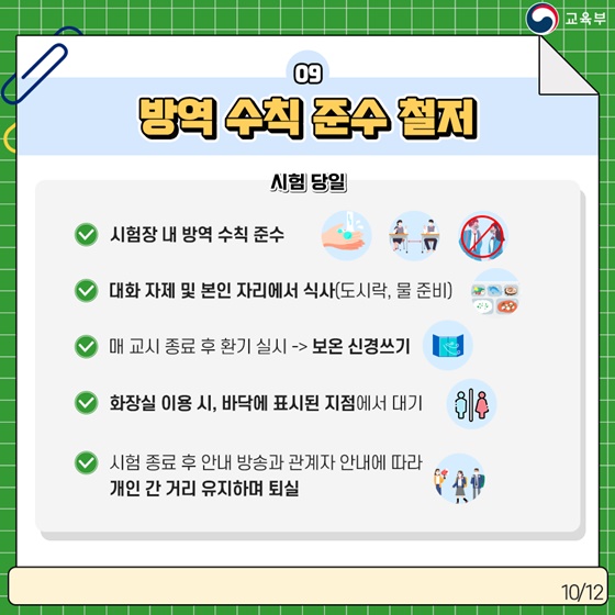 9. 방역 수칙 준수 철저
[시험 당일]
· 시험장 내 방역 수칙 준수
· 대화 자제 및 본인 자리에서 식사 (도시락, 물 준비)
· 매 교시 종료 후 환기 실시 -> 보온 신경쓰기
· 화장실 이용 시, 바닥에 표시된 지점에서 대기
· 시험 종료 후 안내 방송과 관계자 안내에 따라 개인 간 거리 유지하며 퇴실