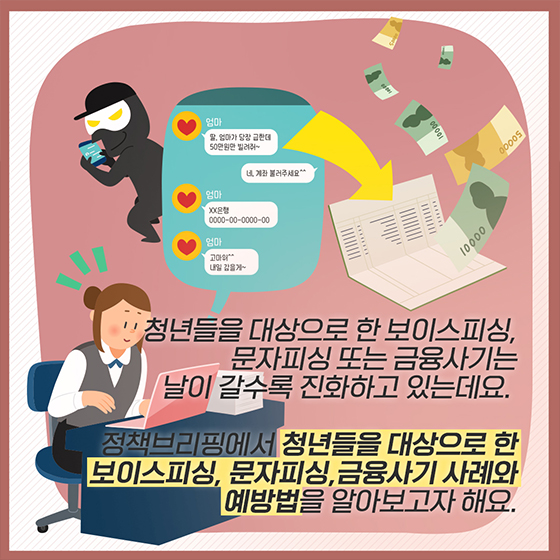 청년들을 대상으로 한 보이스피싱, 문자피싱 또는 금융사기는 날이 갈수록 진화하고 있는데요.
정책브리핑에서 청년들을 대상으로 한 보이스피싱, 문자피싱, 금융사기 사례와 예방법을 알아보고자 합니다.