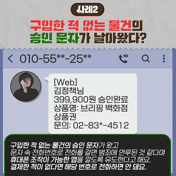 [사례2] 구입한 적 없는 물건의 승인 문자가 날아왔다? 
구입한 적 없는 물건의 승인 문자가 왔고 문자 속 전화번호로 전화를 걸면 범죄에 연루된 것 같다며 휴대폰 조작이 가능한 앱을 깔도록 유도한다고 해요. 결제한 적이 없다면 해당 번호로 전화하면 안 돼요.