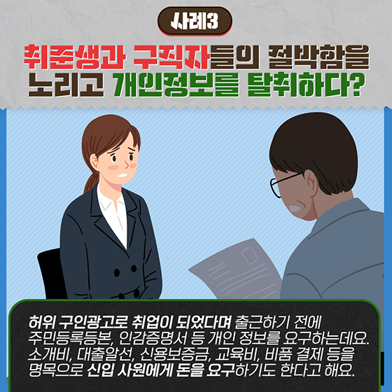 [사례3] 취준생과 구직자들의 절박함을 노리고 개인정보를 탈취하다?
허위 구인광고로 취업이 되었다며 출근하기 전에 주민등록등본, 인감증명서 등 개인 정보를 요구하는데요. 
소개비, 대출알선, 신용보증금, 교육비, 비품 결제 등을 명목으로 신입 사원에게 돈을 요구하기도 한다고 해요.